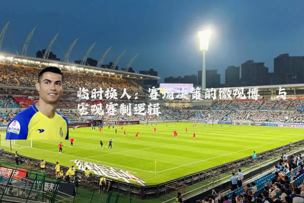 临时换人:赛场决策的微观博弈与宏观赛制逻辑